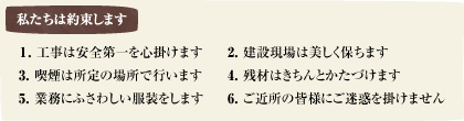 工事は安全第一を心掛けます 建築現場は美しく保ちます 喫煙は所定の場所で行います 残材はきちんとかたづけます 業務にふさわしい服装をします ご近所の皆様にご迷惑を掛けません